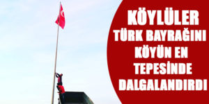 KÖYLÜLER, TÜRK BAYRAĞINI KÖYÜN EN TEPESİNDE DALGALANDIRDI