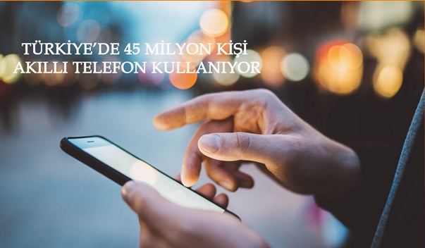 TÜRKİYE’DE 45 MİLYON KİŞİ AKILLI TELEFON KULLANIYOR